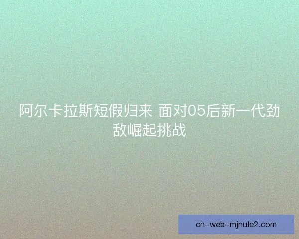 阿尔卡拉斯短假归来 面对05后新一代劲敌崛起挑战