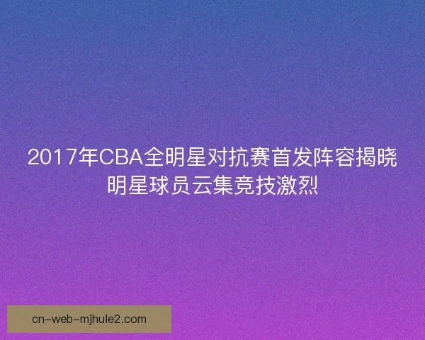 2017年CBA全明星对抗赛首发阵容揭晓明星球员云集竞技激烈