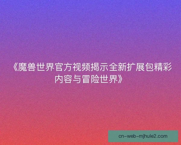 《魔兽世界官方视频揭示全新扩展包精彩内容与冒险世界》