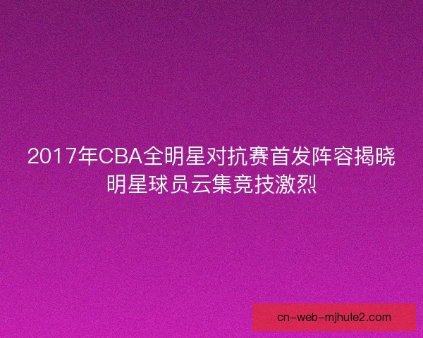 2017年CBA全明星对抗赛首发阵容揭晓明星球员云集竞技激烈