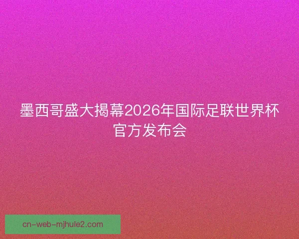 墨西哥盛大揭幕2026年国际足联世界杯官方发布会