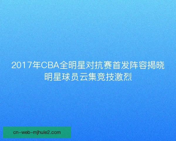 2017年CBA全明星对抗赛首发阵容揭晓明星球员云集竞技激烈