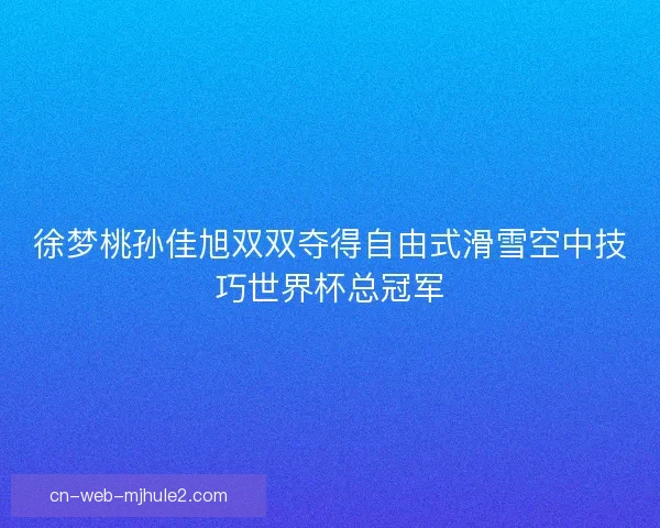 徐梦桃孙佳旭双双夺得自由式滑雪空中技巧世界杯总冠军