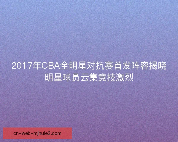 2017年CBA全明星对抗赛首发阵容揭晓明星球员云集竞技激烈 2017年CBA全明星对抗赛首发阵容揭晓明星球员云集竞技激烈