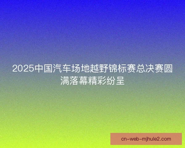 2025中国汽车场地越野锦标赛总决赛圆满落幕精彩纷呈 2025中国汽车场地越野锦标赛总决赛圆满落幕精彩纷呈